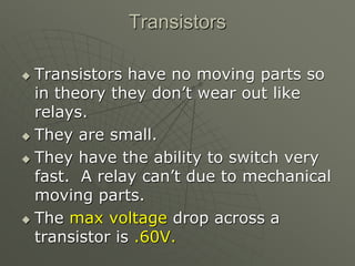 Transistors
 Transistors have no moving parts so
in theory they don’t wear out like
relays.
 They are small.
 They have the ability to switch very
fast. A relay can’t due to mechanical
moving parts.
 The max voltage drop across a
transistor is .60V.
 