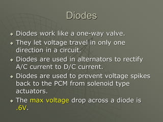 Diodes
 Diodes work like a one-way valve.
 They let voltage travel in only one
direction in a circuit.
 Diodes are used in alternators to rectify
A/C current to D/C current.
 Diodes are used to prevent voltage spikes
back to the PCM from solenoid type
actuators.
 The max voltage drop across a diode is
.6V.
 