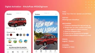 Digital Activation - #AutoPuas #KlikDigiroom
Customer download the app and sign up
Design their car color, scenery and create
a unique tagline to inspire everyone
share on Instagram story
Prizes are car accessories and gadget
Follow @auto2000id Instagram is a must
TASK:
Design Your Own Car, Spread Love and Peace
HASTAG:
#KlikDigiroom #AutoPuas
MECHANISM:
1.
2.
3.
4.
5.
PERIOD:
Auguest - October
CHANNEL:
Instagram & Tiktok
 