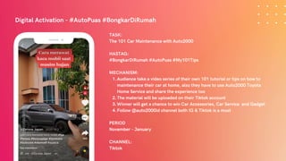 Digital Activation - #AutoPuas #BongkarDiRumah
Audience take a video series of their own 101 tutorial or tips on how to
maintenance their car at home, also they have to use Auto2000 Toyota
Home Service and share the experience too
The material will be uploaded on their Tiktok account
Winner will get a chance to win Car Accessories, Car Service and Gadget
Follow @auto2000id channel both IG & Tiktok is a must
TASK:
The 101 Car Maintenance with Auto2000
HASTAG:
#BongkarDiRumah #AutoPuas #My101Tips
MECHANISM:
1.
2.
3.
4.
PERIOD
November - January
CHANNEL:
Tiktok
 