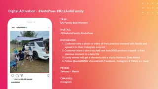 Digital Activation - #AutoPuas #KitaAutoFamily
Customer take a photo or video of their precious moment with family and
upload it to their Instagram account
Customer share a story and tell how Auto2000 products impact to their
precious moment in a daily life
Lucky winner will get a chance to win a trip to Karimun Jawa Island
Follow @auto2000id channel both Facebook, Instagram & Tiktok is a must
TASK:
My Family Best Moment
HASTAG:
#KitaAutoFamily #AutoPuas
MECHANISM:
1.
2.
3.
4.
PERIOD
January - March
CHANNEL:
Instagram
 