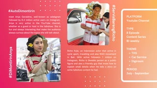meet Anya Geraldine, well-known as selebgram
followed by 8.2 million active users on Instagram.
Anya is very active in the YouTube channel,
whether as a guest or host in the talkshow. She is
fun and always interesting that make the audience
always curious about the topics she will talk about.
#
D
i
M
o
n
t
i
r
i
n
A
n
y
a
#AutoDimontirin
#
S
e
r
v
i
s
B
a
r
e
n
g
R
i
c
h
o
Richo Kyle, an Indonesian actor that active in
cycle sport, travelling and also NGO movement
in Bali. With active followers 1 million on
Instagram, Richo is likeable person as a public
figure and also a friendly guy that know how to
explain small details when He tells a story on
some talkshow content he had.
THS
Car Service
Digiroom
PLATFORM
Youtube Channel
TYPE
8 Episode
Content Series
Bi-weekly
THEME
PERIOD
July - September
 