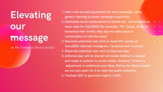 as the Powerful Service brand
Elevating
our
message
Add a sub top post guarantee for each campaign, using
generic hashtag to boost campaign organically
Dedicated social media admin to handle any conversation or
issue raise for Auto2000 (for example: TNI, Gojek, Grab, to
humanize their brand, they tap into daily issue or
conversation to ride the wave)
Maximize potential user click to meet KPI, across all
Auto2000 channels (Instagram, Facebook and Youtube).
Maximize potential user click to Digiroom app
Editorial plan will be shared two weeks before it is locked
and ready to publish on social media. However, if there is
adjustment or additional post likely Riding the Wave content
we are very open for it to meet the public attention.
Youtube SEO to generate organic traffic
1.
2.
3.
4.
5.
6.
 