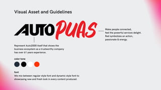 Visual Asset and Guidelines
Represent Auto2000 itself that shows the
business ecosystem as a trustworthy company
has over 61 years experience.
Make people connected,
feel the powerful services delight.
Red symbolizes an action,
passionate & energy.
color tone
font
We mix between regular style font and dynamic style font to
showcasing new and fresh look in every content produced.
 