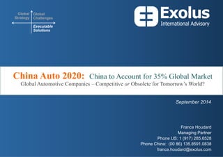 Global Strategy 
Global Challenges 
Executable Solutions 
China Auto 2020: China to Account for 35% Global Market Global Automotive Companies – Competitive or Obsolete for Tomorrow’s World? 
France Houdard 
Managing Partner 
Phone US: 1 (917) 285.6528 
Phone China: (00 86) 135.8591.0838 
france.houdard@exolus.com 
September 2014  