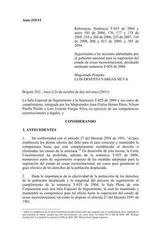 Auto 219/11

                                                    Referencia: Sentencia T-025 de 2004 y
                                                    autos 185 de 2004, 176, 177 y 178 de
                                                    2005, 218 y 266 de 2006, 233 de 2007, 116
                                                    de 2008, 008 y 011 de 2009, y 385 de
                                                    2010.

                                                    Seguimiento a las acciones adelantadas por
                                                    el gobierno nacional para la superación del
                                                    estado de cosas inconstitucional, declarado
                                                    mediante sentencia T-025 de 2004.

                                                    Magistrado Ponente:
                                                    LUIS ERNESTO VARGAS SILVA


Bogotá, D.C., trece (13) de octubre de dos mil once (2011)

La Sala Especial de Seguimiento a la Sentencia T-025 de 2009 y sus autos de
cumplimiento, integrada por los Magistrados Juan Carlos Henao Pérez, Nilson
Pinilla Pinilla y Luis Ernesto Vargas Silva, en ejercicio de sus competencias
constitucionales y legales, y

                                           CONSIDERANDO

I. ANTECEDENTES

1.    De conformidad con el artículo 27 del Decreto 2591 de 1991, “el juez
establecerá los demás efectos del fallo para el caso concreto y mantendrá la
competencia hasta que esté completamente restablecido el derecho o
eliminadas las causas de la amenaza.”1 En desarrollo de esta norma, la Corte
Constitucional ha proferido, además de la sentencia T-025 de 2004,
numerosos autos de seguimiento respecto de las medidas adoptadas para la
superación del estado de cosas inconstitucional, así como para garantizar el
goce efectivo de los derechos de la población desplazada.

2.    Dada la importancia de la efectividad de la protección de los derechos
de la población desplazada y la magnitud del proceso de seguimiento al
cumplimiento de la sentencia T-025 de 2004, la Sala Plena de esta
Corporación creó una Sala Especial de Seguimiento, la cual ha mantenido y
mantendrá su competencia para tal efecto hasta la superación del estado de
cosas inconstitucional, tal como lo dispone el artículo 27 del Decreto 2591 de
1991.

1
 Sobre la competencia de la Corte Constitucional para dictar autos que aseguren que el cumplimiento de lo ordenado en
una sentencia de tutela, siempre que ello sea necesario, ver, entre otros, los autos 010 y 045 de 2004, MP: Rodrigo
Escobar Gil. Ver también la sentencia T-086 de 2003, MP: Manuel José Cepeda Espinosa.
 