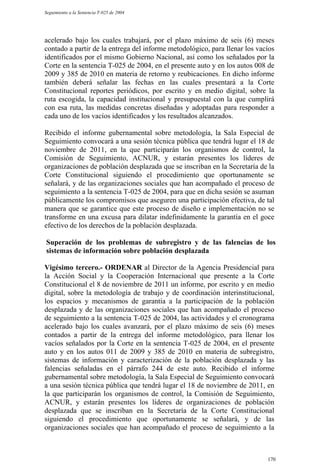 Seguimiento a la Sentencia T-025 de 2004




acelerado bajo los cuales trabajará, por el plazo máximo de seis (6) meses
contado a partir de la entrega del informe metodológico, para llenar los vacíos
identificados por el mismo Gobierno Nacional, así como los señalados por la
Corte en la sentencia T-025 de 2004, en el presente auto y en los autos 008 de
2009 y 385 de 2010 en materia de retorno y reubicaciones. En dicho informe
también deberá señalar las fechas en las cuales presentará a la Corte
Constitucional reportes periódicos, por escrito y en medio digital, sobre la
ruta escogida, la capacidad institucional y presupuestal con la que cumplirá
con esa ruta, las medidas concretas diseñadas y adoptadas para responder a
cada uno de los vacíos identificados y los resultados alcanzados.

Recibido el informe gubernamental sobre metodología, la Sala Especial de
Seguimiento convocará a una sesión técnica pública que tendrá lugar el 18 de
noviembre de 2011, en la que participarán los organismos de control, la
Comisión de Seguimiento, ACNUR, y estarán presentes los líderes de
organizaciones de población desplazada que se inscriban en la Secretaría de la
Corte Constitucional siguiendo el procedimiento que oportunamente se
señalará, y de las organizaciones sociales que han acompañado el proceso de
seguimiento a la sentencia T-025 de 2004, para que en dicha sesión se asuman
públicamente los compromisos que aseguren una participación efectiva, de tal
manera que se garantice que este proceso de diseño e implementación no se
transforme en una excusa para dilatar indefinidamente la garantía en el goce
efectivo de los derechos de la población desplazada.

Superación de los problemas de subregistro y de las falencias de los
sistemas de información sobre población desplazada

Vigésimo tercero.- ORDENAR al Director de la Agencia Presidencial para
la Acción Social y la Cooperación Internacional que presente a la Corte
Constitucional el 8 de noviembre de 2011 un informe, por escrito y en medio
digital, sobre la metodología de trabajo y de coordinación interinstitucional,
los espacios y mecanismos de garantía a la participación de la población
desplazada y de las organizaciones sociales que han acompañado el proceso
de seguimiento a la sentencia T-025 de 2004, las actividades y el cronograma
acelerado bajo los cuales avanzará, por el plazo máximo de seis (6) meses
contados a partir de la entrega del informe metodológico, para llenar los
vacíos señalados por la Corte en la sentencia T-025 de 2004, en el presente
auto y en los autos 011 de 2009 y 385 de 2010 en materia de subregistro,
sistemas de información y caracterización de la población desplazada y las
falencias señaladas en el párrafo 244 de este auto. Recibido el informe
gubernamental sobre metodología, la Sala Especial de Seguimiento convocará
a una sesión técnica pública que tendrá lugar el 18 de noviembre de 2011, en
la que participarán los organismos de control, la Comisión de Seguimiento,
ACNUR, y estarán presentes los líderes de organizaciones de población
desplazada que se inscriban en la Secretaría de la Corte Constitucional
siguiendo el procedimiento que oportunamente se señalará, y de las
organizaciones sociales que han acompañado el proceso de seguimiento a la



                                                                            170
 
