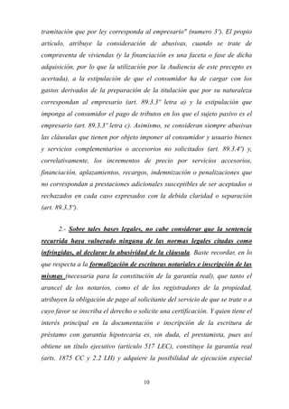 10
tramitación que por ley corresponda al empresario" (numero 3º). El propio
artículo, atribuye la consideración de abusivas, cuando se trate de
compraventa de viviendas (y la financiación es una faceta o fase de dicha
adquisición, por lo que la utilización por la Audiencia de este precepto es
acertada), a la estipulación de que el consumidor ha de cargar con los
gastos derivados de la preparación de la titulación que por su naturaleza
correspondan al empresario (art. 89.3.3º letra a) y la estipulación que
imponga al consumidor el pago de tributos en los que el sujeto pasivo es el
empresario (art. 89.3.3º letra c). Asimismo, se consideran siempre abusivas
las cláusulas que tienen por objeto imponer al consumidor y usuario bienes
y servicios complementarios o accesorios no solicitados (art. 89.3.4º) y,
correlativamente, los incrementos de precio por servicios accesorios,
financiación, aplazamientos, recargos, indemnización o penalizaciones que
no correspondan a prestaciones adicionales susceptibles de ser aceptados o
rechazados en cada caso expresados con la debida claridad o separación
(art. 89.3.5º).
2.- Sobre tales bases legales, no cabe considerar que la sentencia
recurrida haya vulnerado ninguna de las normas legales citadas como
infringidas, al declarar la abusividad de la cláusula. Baste recordar, en lo
que respecta a la formalización de escrituras notariales e inscripción de las
mismas (necesaria para la constitución de la garantía real), que tanto el
arancel de los notarios, como el de los registradores de la propiedad,
atribuyen la obligación de pago al solicitante del servicio de que se trate o a
cuyo favor se inscriba el derecho o solicite una certificación. Y quien tiene el
interés principal en la documentación e inscripción de la escritura de
préstamo con garantía hipotecaria es, sin duda, el prestamista, pues así
obtiene un título ejecutivo (artículo 517 LEC), constituye la garantía real
(arts. 1875 CC y 2.2 LH) y adquiere la posibilidad de ejecución especial
 