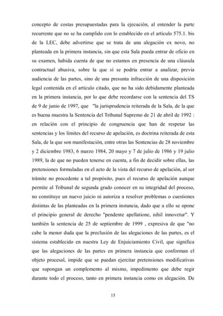 15
concepto de costas presupuestadas para la ejecución, al entender la parte
recurrente que no se ha cumplido con lo establecido en el artículo 575.1. bis
de la LEC, debe advertirse que se trata de una alegación ex novo, no
planteada en la primera instancia, sin que esta Sala pueda entrar de oficio en
su examen, habida cuenta de que no estamos en presencia de una cláusula
contractual abusiva, sobre la que sí se podría entrar a analizar, previa
audiencia de las partes, sino de una presunta infracción de una disposición
legal contenida en el artículo citado, que no ha sido debidamente planteada
en la primera instancia, por lo que debe recordarse con la sentencia del TS
de 9 de junio de 1997, que "la jurisprudencia reiterada de la Sala, de la que
es buena muestra la Sentencia del Tribunal Supremo de 21 de abril de 1992 :
en relación con el principio de congruencia que han de respetar las
sentencias y los límites del recurso de apelación, es doctrina reiterada de esta
Sala, de la que son manifestación, entre otras las Sentencias de 28 noviembre
y 2 diciembre 1983, 6 marzo 1984, 20 mayo y 7 de julio de 1986 y 19 julio
1989, la de que no pueden tenerse en cuenta, a fin de decidir sobre ellas, las
pretensiones formuladas en el acto de la vista del recurso de apelación, al ser
trámite no procedente a tal propósito, pues el recurso de apelación aunque
permite al Tribunal de segunda grado conocer en su integridad del proceso,
no constituye un nuevo juicio ni autoriza a resolver problemas o cuestiones
distintas de las planteadas en la primera instancia, dado que a ello se opone
el principio general de derecho "pendente apellatione, nihil innovetur". Y
también la sentencia de 25 de septiembre de 1999 , expresiva de que "no
cabe la menor duda que la preclusión de las alegaciones de las partes, es el
sistema establecido en nuestra Ley de Enjuiciamiento Civil, que significa
que las alegaciones de las partes en primera instancia que conforman el
objeto procesal, impide que se puedan ejercitar pretensiones modificativas
que supongan un complemento al mismo, impedimento que debe regir
durante todo el proceso, tanto en primera instancia como en alegación. De
 