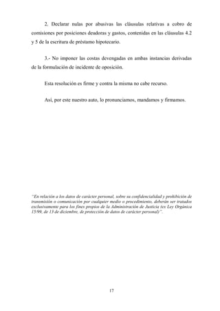17
2. Declarar nulas por abusivas las cláusulas relativas a cobro de
comisiones por posiciones deudoras y gastos, contenidas en las cláusulas 4.2
y 5 de la escritura de préstamo hipotecario.
3.- No imponer las costas devengadas en ambas instancias derivadas
de la formulación de incidente de oposición.
Esta resolución es firme y contra la misma no cabe recurso.
Así, por este nuestro auto, lo pronunciamos, mandamos y firmamos.
“En relación a los datos de carácter personal, sobre su confidencialidad y prohibición de
transmisión o comunicación por cualquier medio o procedimiento, deberán ser tratados
exclusivamente para los fines propios de la Administración de Justicia (ex Ley Orgánica
15/99, de 13 de diciembre, de protección de datos de carácter personal)”.
 