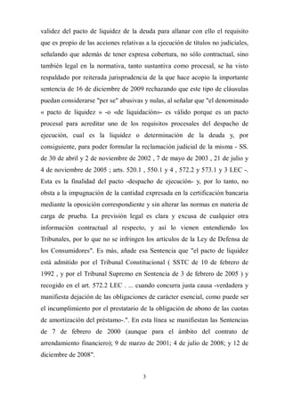 3
validez del pacto de liquidez de la deuda para allanar con ello el requisito
que es propio de las acciones relativas a la ejecución de títulos no judiciales,
señalando que además de tener expresa cobertura, no sólo contractual, sino
también legal en la normativa, tanto sustantiva como procesal, se ha visto
respaldado por reiterada jurisprudencia de la que hace acopio la importante
sentencia de 16 de diciembre de 2009 rechazando que este tipo de cláusulas
puedan considerarse "per se" abusivas y nulas, al señalar que "el denominado
« pacto de liquidez » -o «de liquidación»- es válido porque es un pacto
procesal para acreditar uno de los requisitos procesales del despacho de
ejecución, cual es la liquidez o determinación de la deuda y, por
consiguiente, para poder formular la reclamación judicial de la misma - SS.
de 30 de abril y 2 de noviembre de 2002 , 7 de mayo de 2003 , 21 de julio y
4 de noviembre de 2005 ; arts. 520.1 , 550.1 y 4 , 572.2 y 573.1 y 3 LEC -.
Esta es la finalidad del pacto -despacho de ejecución- y, por lo tanto, no
obsta a la impugnación de la cantidad expresada en la certificación bancaria
mediante la oposición correspondiente y sin alterar las normas en materia de
carga de prueba. La previsión legal es clara y excusa de cualquier otra
información contractual al respecto, y así lo vienen entendiendo los
Tribunales, por lo que no se infringen los artículos de la Ley de Defensa de
los Consumidores". Es más, añade esa Sentencia que "el pacto de liquidez
está admitido por el Tribunal Constitucional ( SSTC de 10 de febrero de
1992 , y por el Tribunal Supremo en Sentencia de 3 de febrero de 2005 ) y
recogido en el art. 572.2 LEC . ... cuando concurra justa causa -verdadera y
manifiesta dejación de las obligaciones de carácter esencial, como puede ser
el incumplimiento por el prestatario de la obligación de abono de las cuotas
de amortización del préstamo-.". En esta línea se manifiestan las Sentencias
de 7 de febrero de 2000 (aunque para el ámbito del contrato de
arrendamiento financiero); 9 de marzo de 2001; 4 de julio de 2008; y 12 de
diciembre de 2008".
 
