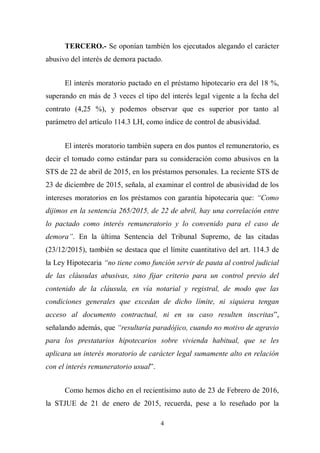 4
TERCERO.- Se oponían también los ejecutados alegando el carácter
abusivo del interés de demora pactado.
El interés moratorio pactado en el préstamo hipotecario era del 18 %,
superando en más de 3 veces el tipo del interés legal vigente a la fecha del
contrato (4,25 %), y podemos observar que es superior por tanto al
parámetro del artículo 114.3 LH, como índice de control de abusividad.
El interés moratorio también supera en dos puntos el remuneratorio, es
decir el tomado como estándar para su consideración como abusivos en la
STS de 22 de abril de 2015, en los préstamos personales. La reciente STS de
23 de diciembre de 2015, señala, al examinar el control de abusividad de los
intereses moratorios en los préstamos con garantía hipotecaria que: “Como
dijimos en la sentencia 265/2015, de 22 de abril, hay una correlación entre
lo pactado como interés remuneratorio y lo convenido para el caso de
demora”. En la última Sentencia del Tribunal Supremo, de las citadas
(23/12/2015), también se destaca que el límite cuantitativo del art. 114.3 de
la Ley Hipotecaria “no tiene como función servir de pauta al control judicial
de las cláusulas abusivas, sino fijar criterio para un control previo del
contenido de la cláusula, en vía notarial y registral, de modo que las
condiciones generales que excedan de dicho límite, ni siquiera tengan
acceso al documento contractual, ni en su caso resulten inscritas”,
señalando además, que “resultaría paradójico, cuando no motivo de agravio
para los prestatarios hipotecarios sobre vivienda habitual, que se les
aplicara un interés moratorio de carácter legal sumamente alto en relación
con el interés remuneratorio usual”.
Como hemos dicho en el recientísimo auto de 23 de Febrero de 2016,
la STJUE de 21 de enero de 2015, recuerda, pese a lo reseñado por la
 
