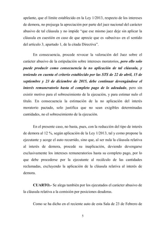 5
apelante, que el límite establecido en la Ley 1/2013, respecto de los intereses
de demora, no prejuzga la apreciación por parte del juez nacional del carácter
abusivo de tal cláusula y no impide “que ese mismo juez deje sin aplicar la
cláusula en cuestión en caso de que aprecie que es «abusiva» en el sentido
del artículo 3, apartado 1, de la citada Directiva”.
En consecuencia, procede revocar la valoración del Juez sobre el
carácter abusivo de la estipulación sobre intereses moratorios, pero ello solo
puede producir como consecuencia la no aplicación de tal cláusula, y
teniendo en cuenta el criterio establecido por las STS de 22 de abril, 15 de
septiembre y 23 de diciembre de 2015, debe continuar devengándose el
interés remuneratorio hasta el completo pago de lo adeudado, pero sin
existir motivo para el sobreseimiento de la ejecución, y para estimar nulo el
título. En consecuencia la estimación de la no aplicación del interés
moratorio pactado, solo justifica que no sean exigibles determinadas
cantidades, no el sobreseimiento de la ejecución.
En el presente caso, no basta, pues, con la reducción del tipo de interés
de demora al 12 %, según aplicación de la Ley 1/2013, tal y como propone la
ejecutante y acoge el auto recurrido, sino que, al ser nula la cláusula relativa
al interés de demora, procede su inaplicación, deviendo devengarse
exclusivamente los intereses remuneratorios hasta su completo pago, por lo
que debe procederse por la ejecutante al recálculo de las cantidades
reclamadas, excluyendo la aplicación de la cláusula relativa al interés de
demora.
CUARTO.- Se alega también por los ejecutados el carácter abusivo de
la cláusula relativa a la comisión por posiciones deudoras.
Como se ha dicho en el reciente auto de esta Sala de 23 de Febrero de
 