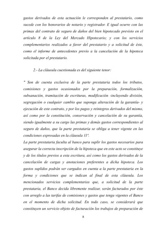 8
gastos derivados de esta actuación le corresponden al prestatario, como
sucede con los honorarios de notario y registrador. E igual ocurre con las
primas del contrato de seguro de daños del bien hipotecado previsto en el
artículo 8 de la Ley del Mercado Hipotecario; y con los servicios
complementarios realizados a favor del prestatario y a solicitud de éste,
como el informe de antecedentes previo a la cancelación de la hipoteca
solicitada por el prestatario.
2.- La cláusula cuestionada es del siguiente tenor:
" Son de cuenta exclusiva de la parte prestataria todos los tributos,
comisiones y gastos ocasionados por la preparación, formalización,
subsanación, tramitación de escrituras, modificación -incluyendo división,
segregación o cualquier cambio que suponga alteración de la garantía- y
ejecución de este contrato, y por los pagos y reintegros derivados del mismo,
así como por la constitución, conservación y cancelación de su garantía,
siendo igualmente a su cargo las primas y demás gastos correspondientes al
seguro de daños, que la parte prestataria se obliga a tener vigente en las
condiciones expresadas en la cláusula 11ª.
La parte prestataria faculta al banco para suplir los gastos necesarios para
asegurar la correcta inscripción de la hipoteca que en este acto se constituye
y de los títulos previos a esta escritura, así como los gastos derivados de la
cancelación de cargas y anotaciones preferentes a dicha hipoteca. Los
gastos suplidos podrán ser cargados en cuenta a la parte prestataria en la
forma y condiciones que se indican al final de esta cláusula. Los
mencionados servicios complementarios que, a solicitud de la parte
prestataria, el Banco decida libremente realizar, serán facturados por éste
con arreglo a las tarifas de comisiones y gastos que tenga vigentes el Banco
en el momento de dicha solicitud. En todo caso, se considerará que
constituyen un servicio objeto de facturación los trabajos de preparación de
 