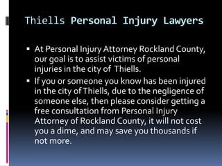 Thiells Personal Injury Lawyers
 At Personal Injury Attorney Rockland County,
our goal is to assist victims of personal
injuries in the city of Thiells.
 If you or someone you know has been injured
in the city ofThiells, due to the negligence of
someone else, then please consider getting a
free consultation from Personal Injury
Attorney of Rockland County, it will not cost
you a dime, and may save you thousands if
not more.
 