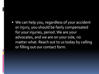  We can help you, regardless of your accident
or injury, you should be fairly compensated
for your injuries, period.We are your
advocates, and we are on your side, no
matter what. Reach out to us today by calling
or filling out our contact form.
 