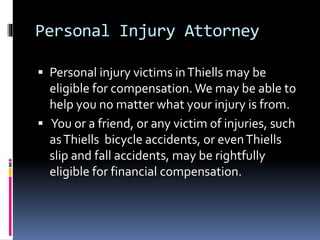 Personal Injury Attorney
 Personal injury victims inThiells may be
eligible for compensation.We may be able to
help you no matter what your injury is from.
 You or a friend, or any victim of injuries, such
asThiells bicycle accidents, or evenThiells
slip and fall accidents, may be rightfully
eligible for financial compensation.
 