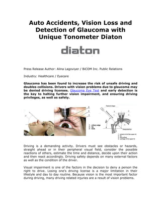 Auto Accidents, Vision Loss and
    Detection of Glaucoma with
     Unique Tonometer Diaton




Press Release Author: Alina Lagoviyer / BiCOM Inc. Public Relations

Industry: Healthcare / Eyecare

Glaucoma has been found to increase the risk of unsafe driving and
doubles collisions. Drivers with vision problems due to glaucoma may
be denied driving licenses. Glaucoma Eye Test and early detection is
the key to halting further vision impairment, and ensuring driving
privileges, as well as safety.




Driving is a demanding activity. Drivers must see obstacles or hazards,
straight ahead or in their peripheral visual field, consider the possible
reactions of others, estimate the time and distance, decide upon their action
and then react accordingly. Driving safety depends on many external factors
as well as the condition of the driver.

Visual impairment is one of the factors in the decision to deny a person the
right to drive. Losing one's driving license is a major limitation in their
lifestyle and day to day routine. Because vision is the most important factor
during driving, many driving related injuries are a result of vision problems.
 