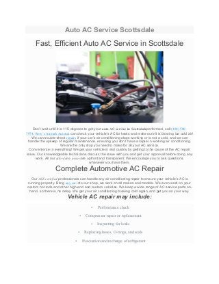 Auto AC Service Scottsdale
Fast, Efficient Auto AC Service in Scottsdale
Don’t wait until it is 115 degrees to get your auto AC service in Scottsdaleperformed, call (480) 500-
7974. Rory’s Airpark Autotek can check your vehicle’s AC for leaks and make sure it is blowing ice cold air!
We can trouble-shoot repairs if your car’s air conditioning stops working or is not a cold, and we can
handle the upkeep of regular maintenance, ensuring you don’t have a lapse in working air conditioning.
We are the only stop you need to make for all your AC service.
Convenience is everything! We get your vehicle in and quickly by getting to the cause of the AC repair
issue. Our knowledgeable technicians discuss the issue with you and get your approval before doing any
work. All our affordable pricesare upfront and transparent. We encourage you to ask questions,
whenever you have them.
Complete Automotive AC Repair
Our ASE certified professionals can handle any air conditioning repair to ensure your vehicle’s AC is
running properly. Bring any car into our shop, we work on all makes and models. We even work on your
custom hot rods and other high-end and custom vehicles. We keep a wide range of AC service parts on-
hand, so there is no delay. We get your air conditioning blowing cold again, and get you on your way.
Vehicle AC repair may include:
• Performance check
• Compressor repair or replacement
• Inspecting for leaks
• Replacing hoses, O-rings, and seals
• Evacuation and recharge of refrigerant
 