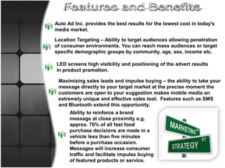 Features and BenefitsAuto Ad Inc. provides the best results for the lowest cost in today's media market.Location Targeting – Ability to target audiences allowing penetration of consumer environments. You can reach mass audiences or target specific demographic groups by community, age, sex, income etc.LED screens high visibility and positioning of the advert results in product promotion.Maximizing sales leads and impulse buying – the ability to take your message directly to your target market at the precise moment the customers are open to your suggestion makes mobile media an extremely unique and effective sales tool.  Features such as SMS and Bluetooth extend this opportunity.Ability to reinforce a brand message at close proximity e.g. approx. 70% of all fast food purchase decisions are made in a vehicle less than five minutes before a purchase occasion. Messages will increase consumer traffic and facilitate impulse buying of featured products or service.