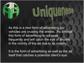 UniquenessAs this is a new form of advertising our vehicles are cruising the streets.  As a result this form of advertising is not seen frequently and will catch the eye of anyone in the vicinity of the ad due to its novelty.  It is the form of advertising as well as the ad itself that catches a potential client’s eye.