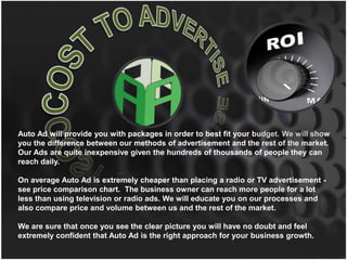 COST TO ADVERTISE Auto Ad will provide you with packages in order to best fit your budget. We will show you the difference between our methods of advertisement and the rest of the market.  Our Ads are quite inexpensive given the hundreds of thousands of people they can reach daily.  On average Auto Ad is extremely cheaper than placing a radio or TV advertisement - see price comparison chart.  The business owner can reach more people for a lot less than using television or radio ads. We will educate you on our processes and also compare price and volume between us and the rest of the market. We are sure that once you see the clear picture you will have no doubt and feel extremely confident that Auto Ad is the right approach for your business growth. 