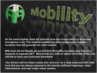 MobilityAs the name implies, Auto Ad vehicles have the unique ability to be moved throughout a city. This mobility enables the ad to be placed in strategic locations that will generate the most interest.  With Auto Ad we literally go out and find the traffic, we make sure that your business is exposed 20/7.  We provide you with an option of routes where you will like to have your business advertised. Our drivers will run these routes over and over on a daily basis and will make sure that you are always exposed to the heavily trafficked highways, major intersections, and near major urban centers. 