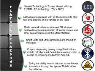 LEDNewest Technology in Todays Market utilizing P10MM LED technology. (7’3” x 10’3”)All trucks are equipped with GPS equipment to offer real-time tracking of the vehicle on the road. Media network infrastructure over 3G wireless bandwidth ensures replication of media content and other data available over the CMS interface.FEATURE  BREAKDOWNShort Code and SMS campaigns are offered on individual Coupon dispensing is easy using Bluetooth as mobile cell phones & Smartphones are promted to accept an incoming media from Auto Ad.Giving the ability to our customer to see Auto Ad in real-time through the eyes of Mobile Video Surveillance.