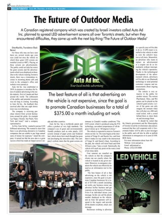 www.shalomtoronto.ca
33                         Issue 359, Thursday, 14 Sivan, 5771 • 06.16.2011




                                 The Future of Outdoor Media
             A Canadian registered company which was created by Israeli investors called Auto Ad
           Inc. planned to spread LED advertisement screens all over Toronto's streets; but when they
          encountered difficulties, they came up with the next big thing:"The Future of Outdoor Media"

   EitanRachlis, Translation Elad-                                                                                                                                              in a specific area will be able
 Benari                                                                                                                                                                         to do so. A GPS router is in-
    For those who may not have seen                                                                                                                                             stalled in the vehicle in order
 them yet, several weeks ago your                                                                                                                                               to view the vehicle's loca-
 eyes could not miss the vehicle on                                                                                                                                             tion at all times. Meanwhile,
 which three giant LED screens are                                                                                                                                              an advertiser who wants to
 installed (sized at 400''). Playing on                                                                                                                                         replace an advertisement
 these screens are advertisements.                                                                                                                                              or a coupon can do so im-
 The public could not help but notice                                                                                                                                           mediately without interrupt-
 the giant screens and the advertise-                                                                                                                                           ing the vehicle's operations.
 ments which were displayed on them.                                                                                                                                            Thanks to the technological
 Due to the vehicle roaming Toronto's                                                                                                                                           development of the adver-
 streets, there was a tremendous in-                                                                                                                                            tisement vehicle, advertisers
 crease in incoming phone calls and                                                                                                                                             will be able to use Bluetooth
 visits to the company's office and                                                                                                                                             technology to send potential
 website www.autoad.ca.                                                                                                                                                         customers coupons and an-
    Auto Ad Inc. was established in                                                                                                                                             nouncements about ongoing
 2010, its purpose to introduce the fu-                                                                                                                                          promotions.
 ture of outdoor advertising to the me-                                                                                                                                             The vehicle is very at-
 dia industry, first in Canada and then
 around the world. The enthusiasm
                                                      The best feature of all is that advertising on                                                                             tractive to the public for
                                                                                                                                                                                 another reason: The newest
                                                                                                                                                                                 PlayStation, Xbox, and Wii
                                                     the vehicle is not expensive, since the goal is
 of the public and potential investors
 was not long in coming. According                                                                                                                                               games can be played on the
 to Auto Ad Inc., the feedback they                                                                                                                                              vehicle's giant screens. Lov-
 received after that one night down-
 town was overwhelming.                             to promote Canadian businesses for a total of                                                                                ers of the genre can only
                                                                                                                                                                                 imagine the moment when
    The company is receiving pur-                                                                                                                                                they will play on a 400-inch
 chase interest from several destina-
 tions around the globe, for example
                                                         $375.00 a month including art work                                                                                      sized screen, with a crowd
                                                                                                                                                                                 behind them to cheer them
 Las Vegas, Ukraine, Sao Paulo, New                                                                                                                                              on and encourage them.
 York and Israel," said a company                    ada and other countries.                           immune to Canada's weather conditions."The                                  It should be noted that
 representative.                                        Auto Ad Inc. has a worldwide patent and         LED screen, which is produced using the P10           the Ontario government and the Municipality
    At first, Auto Ad Inc. wanted to pursue LED      offers a product of very high standards. The       technology, can endure temperatures of -40 de-        of Toronto loved the revolutionary idea and an-
 billboard advertising."We wanted to show that       company's use of green and environmentally         grees Celsius up to +60 degrees Celsius."             nounced that they will cooperate with it. Gov-
 there is an advertising alternative to Canadian     friendly products such as solar panels, LED           The vehicle is expected to return to Toronto's     ernment bodies will be able to post messages
 companies that are unable to pay huge annual        screens instead of paper prints and biodiesel      streets on July 1st. The route begins at the inter-   to the public and will also be able to publish
 sums of money for exposure," stated the com-        fuel, which shows how much thought has gone        section of Yonge St. and Steeles Ave. and from        information in emergencies or in cases of AM-
 pany. It turned out that the new idea is a great    into developing the innovative idea. The com-      there it makes its way south to the intersection      BER Alerts.
 success which has made an impact across Can-        pany's website states that the giant screens are   of Yonge St. and Queen's Quay. According to              For more information about Auto Ad:
                                                                                                        the plan, the vehicle will travel back and forth         Website: www.autoad.ca
                                                                                                        20 hours a day, 7 days a week. Statistically, the        Email: ad@autoad.ca
                                                                                                        vehicle will reach any point on the route a total        Phone: (416) 634-0000
                                                                                                        of ten times daily.
                                                                                                           Four cameras are installed on
                                                                                                        the vehicle so that the company's
                                                                                                        clients can see exactly where the
                                                                                                        vehicle is located at any given mo-
                                                                                                        ment. Moreover, in emergency situ-
                                                                                                        ations the vehicle can effectively be
                                                                                                        used as an information tool to the
                                                                                                        public.
                                                                                                             The best feature of all is that
                                                                                                        advertising on the vehicle is not
                                                                                                        expensive, since the goal is to pro-
                                                                                                        mote Canadian businesses for a to-
                                                                                                        tal of $375.00 a month (including
                                                                                                        art work), any business owner can
                                                                                                        advertise his/her business and get
                                                                                                        exposure on the busiest of Toronto.
                                                                                                        Even if an individual misses your
                                                                                                        message, he/she can call the phone
                                                                                                        number displayed on the vehicle,
                                                                                                        and an Auto Ad operator will re-
                                                                                                        spond to the inquiry and provide
                                                                                                        all the details via phone, email, text
                                                                                                        message.
                                                                                                           Businesses wishing to advertise
 