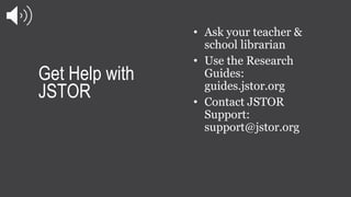 Get Help with
JSTOR
• Ask your teacher &
school librarian
• Use the Research
Guides:
guides.jstor.org
• Contact JSTOR
Supp...
