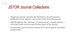 JSTOR Journal Collections
• Historical content: includes the full history of each journal’s
publication from volume 1 up t...
