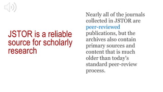 JSTOR is a reliable
source for scholarly
research
Nearly all of the journals
collected in JSTOR are
peer-reviewed
publicat...