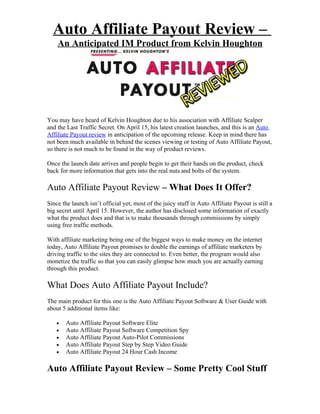 Auto Affiliate Payout Review –
    An Anticipated IM Product from Kelvin Houghton




You may have heard of Kelvin Houghton due to his association with Affiliate Scalper
and the Last Traffic Secret. On April 15, his latest creation launches, and this is an Auto
Affiliate Payout review in anticipation of the upcoming release. Keep in mind there has
not been much available in behind the scenes viewing or testing of Auto Affiliate Payout,
so there is not much to be found in the way of product reviews.

Once the launch date arrives and people begin to get their hands on the product, check
back for more information that gets into the real nuts and bolts of the system.

Auto Affiliate Payout Review – What Does It Offer?
Since the launch isn’t official yet, most of the juicy stuff in Auto Affiliate Payout is still a
big secret until April 15. However, the author has disclosed some information of exactly
what the product does and that is to make thousands through commissions by simply
using free traffic methods.

With affiliate marketing being one of the biggest ways to make money on the internet
today, Auto Affiliate Payout promises to double the earnings of affiliate marketers by
driving traffic to the sites they are connected to. Even better, the program would also
monetize the traffic so that you can easily glimpse how much you are actually earning
through this product.

What Does Auto Affiliate Payout Include?
The main product for this one is the Auto Affiliate Payout Software & User Guide with
about 5 additional items like:

    •   Auto Affiliate Payout Software Elite
    •   Auto Affiliate Payout Software Competition Spy
    •   Auto Affiliate Payout Auto-Pilot Commissions
    •   Auto Affiliate Payout Step by Step Video Guide
    •   Auto Affiliate Payout 24 Hour Cash Income

Auto Affiliate Payout Review – Some Pretty Cool Stuff
 