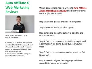 Auto Affiliate X
Web Marketing                            With 6 Easy Simple steps in which to Auto Affiliate
                                         X Web Marketing can review and build your email
Reviews                                  list that you can market!


                                         Step 1: You are given a choice of 4 templates.

                                         Step 2: Choose a title and description.

                                         Step 3: You are given the option to edit the pre
What is Auto Affiliate X | Web           written content.
Marketing Reviews…

                                         Step 4: Set up your payment details, (you get paid
Basically it’s a software that you can
download for FREE! Enabling a funnel     a commission for giving the software away for
of subscribers with a built in squeeze   free!)
page that only Auto Affiliate X Web
Marketing can review.
                                         Step 5: Set up your auto responder. (must be Get
Build your own email list using this
incredible FREE software.                Response)

                                         step 6: Download your landing page and then
                                         upload it to your own website.
 