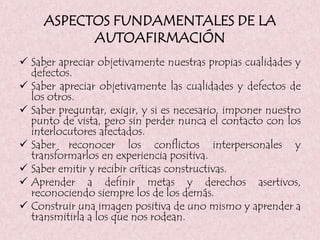 ASPECTOS FUNDAMENTALES DE LA
AUTOAFIRMACIÓN
 Saber apreciar objetivamente nuestras propias cualidades y
defectos.
 Saber apreciar objetivamente las cualidades y defectos de
los otros.
 Saber preguntar, exigir, y si es necesario, imponer nuestro
punto de vista, pero sin perder nunca el contacto con los
interlocutores afectados.
 Saber reconocer los conflictos interpersonales y
transformarlos en experiencia positiva.
 Saber emitir y recibir críticas constructivas.
 Aprender a definir metas y derechos asertivos,
reconociendo siempre los de los demás.
 Construir una imagen positiva de uno mismo y aprender a
transmitirla a los que nos rodean.
 