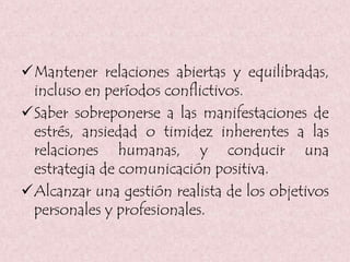 Mantener relaciones abiertas y equilibradas,
incluso en períodos conflictivos.
Saber sobreponerse a las manifestaciones de
estrés, ansiedad o timidez inherentes a las
relaciones humanas, y conducir una
estrategia de comunicación positiva.
Alcanzar una gestión realista de los objetivos
personales y profesionales.
 