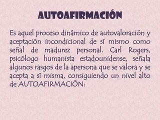 AUTOAFIRMACIÓN
Es aquel proceso dinámico de autovaloración y
aceptación incondicional de sí mismo como
señal de madurez personal. Carl Rogers,
psicólogo humanista estadounidense, señala
algunos rasgos de la apersona que se valora y se
acepta a sí misma, consiguiendo un nivel alto
de AUTOAFIRMACIÓN:
 