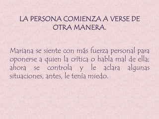 LA PERSONA COMIENZA A VERSE DE
OTRA MANERA.
Mariana se siente con más fuerza personal para
oponerse a quien la crítica o habla mal de ella;
ahora se controla y le aclara algunas
situaciones, antes, le tenía miedo.
 
