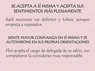 SE ACEPTA A SÍ MISMA Y ACEPTA SUS
SENTIMIENTOS MÁS PLENAMENTE
Raúl reconoce sus defectos y tolera, aunque
empieza a superarlos.
SIENTE MAYOR CONFIANZA EN SÍ MISMA Y SE
AUTOIMPONE EN SUS PROPIAS ORIENTACIONES
Flor acepta el cargo de delegada de su salón, sus
compañeros la consideran muy responsable.
 