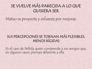 SE VUELVE MÁS PARECIDA A LO QUE
QUISIERA SER
Mateo se proyecta y esfuerza por mejorar.
SUS PERCEPCIONES SE TORNAN MÁS FLEXIBLES,
MENOS RÍGIDAS
Es el caso de Nélida quien comprende a sus amigos que,
en algunos casos, piensan diferente a ella.
 