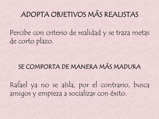 ADOPTA OBJETIVOS MÁS REALISTAS
Percibe con criterio de realidad y se traza metas
de corto plazo.
SE COMPORTA DE MANERA MÁS MADURA
Rafael ya no se aísla, por el contrario, busca
amigos y empieza a socializar con éxito.
 