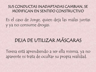 SUS CONDUCTAS INADAPTADAS CAMBIAN, SE
MODIFICAN EN SENTIDO CONSTRUCTIVO
Es el caso de Jorge, quien deja las malas juntas
y ya no consume drogas.
DEJA DE UTILIZAR MÁSCARAS
Teresa está aprendiendo a ser ella misma, ya no
aparente ni trata de ocultar su propia realidad.
 