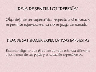 DEJA DE SENTIR LOS “DEBERÍA”
Olga deja de ser supercrítica respecto a sí misma, y
se permite equivocarse, ya no se juzga demasiado.
DEJA DE SATISFACER EXPECTATIVAS IMPUESTAS
Eduardo elige lo que él quiere aunque esto sea diferente
a los deseos de sus papás y es capaz de expresárselos.
 