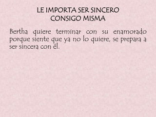 LE IMPORTA SER SINCERO
CONSIGO MISMA
Bertha quiere terminar con su enamorado
porque siente que ya no lo quiere, se prepara a
ser sincera con él.
 