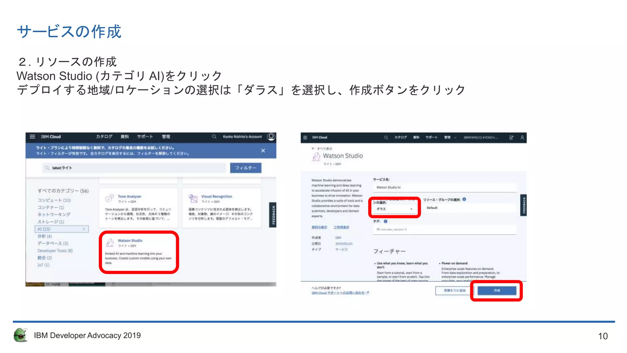 10IBM Developer Advocacy 2019
サービスの作成
２. リソースの作成
Watson Studio (カテゴリ AI)をクリック
デプロイする地域/ロケーションの選択は「ダラス」を選択し、作成ボタンをクリック
 