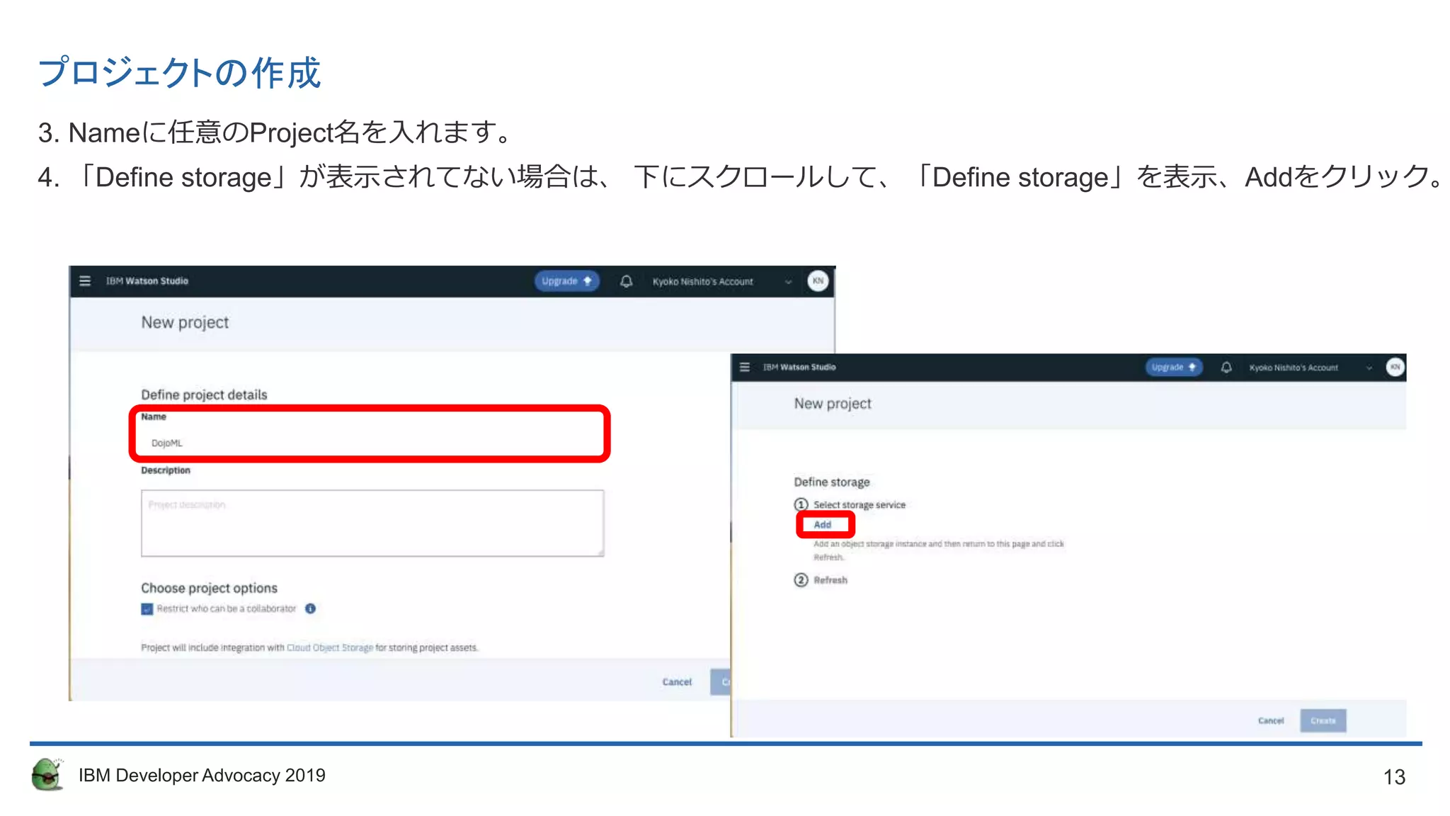 13IBM Developer Advocacy 2019
プロジェクトの作成
3. Nameに任意のProject名を入れます。
4. 「Define storage」が表示されてない場合は、 下にスクロールして、「Define storage」を表示、Addをクリック。
 