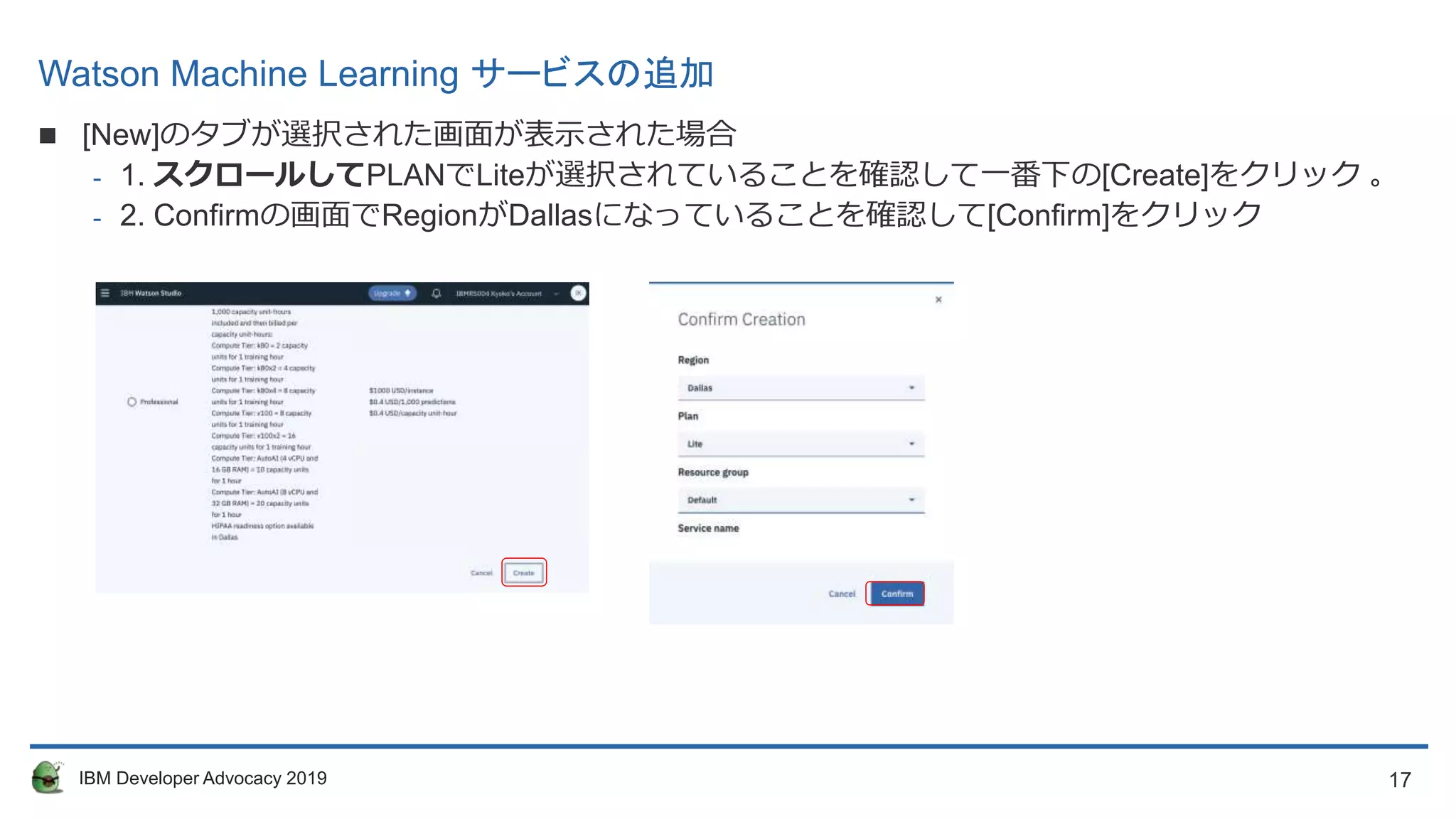 17IBM Developer Advocacy 2019
Watson Machine Learning サービスの追加
 [New]のタブが選択された画面が表示された場合
- 1. スクロールしてPLANでLiteが選択されていることを確認して一番下の[Create]をクリック 。
- 2. Confirmの画面でRegionがDallasになっていることを確認して[Confirm]をクリック
 