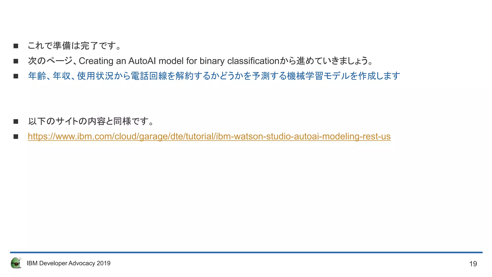 19IBM Developer Advocacy 2019
 これで準備は完了です。
 次のぺージ、Creating an AutoAI model for binary classificationから進めていきましょう。
 年齢、年収、使用状況から電話回線を解約するかどうかを予測する機械学習モデルを作成します
 以下のサイトの内容と同様です。
 https://www.ibm.com/cloud/garage/dte/tutorial/ibm-watson-studio-autoai-modeling-rest-us
 