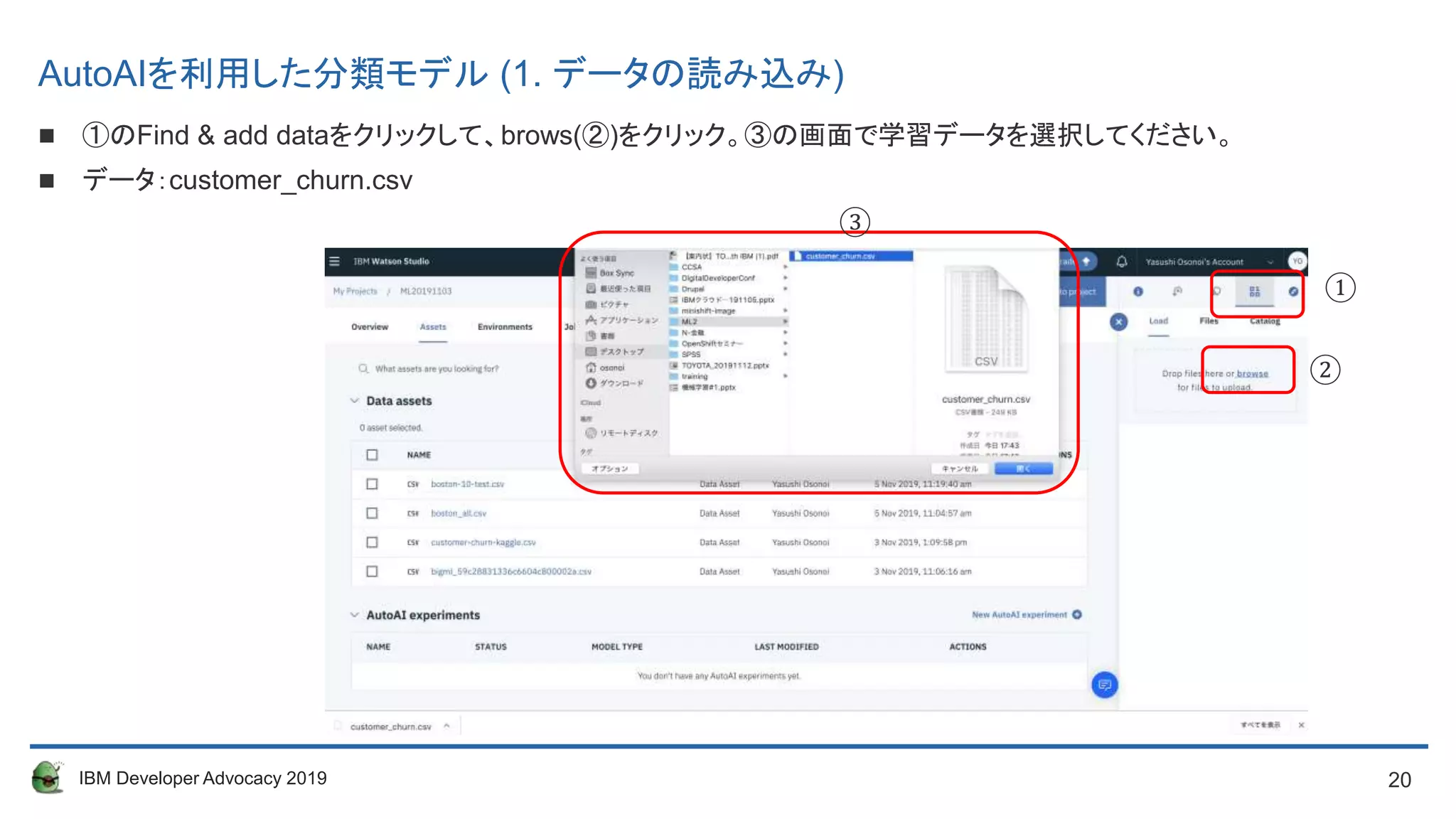 20IBM Developer Advocacy 2019
AutoAIを利用した分類モデル (1. データの読み込み)
 ①のFind & add dataをクリックして、brows(②)をクリック。③の画面で学習データを選択してください。
 データ：customer_churn.csv
①
②
③
 
