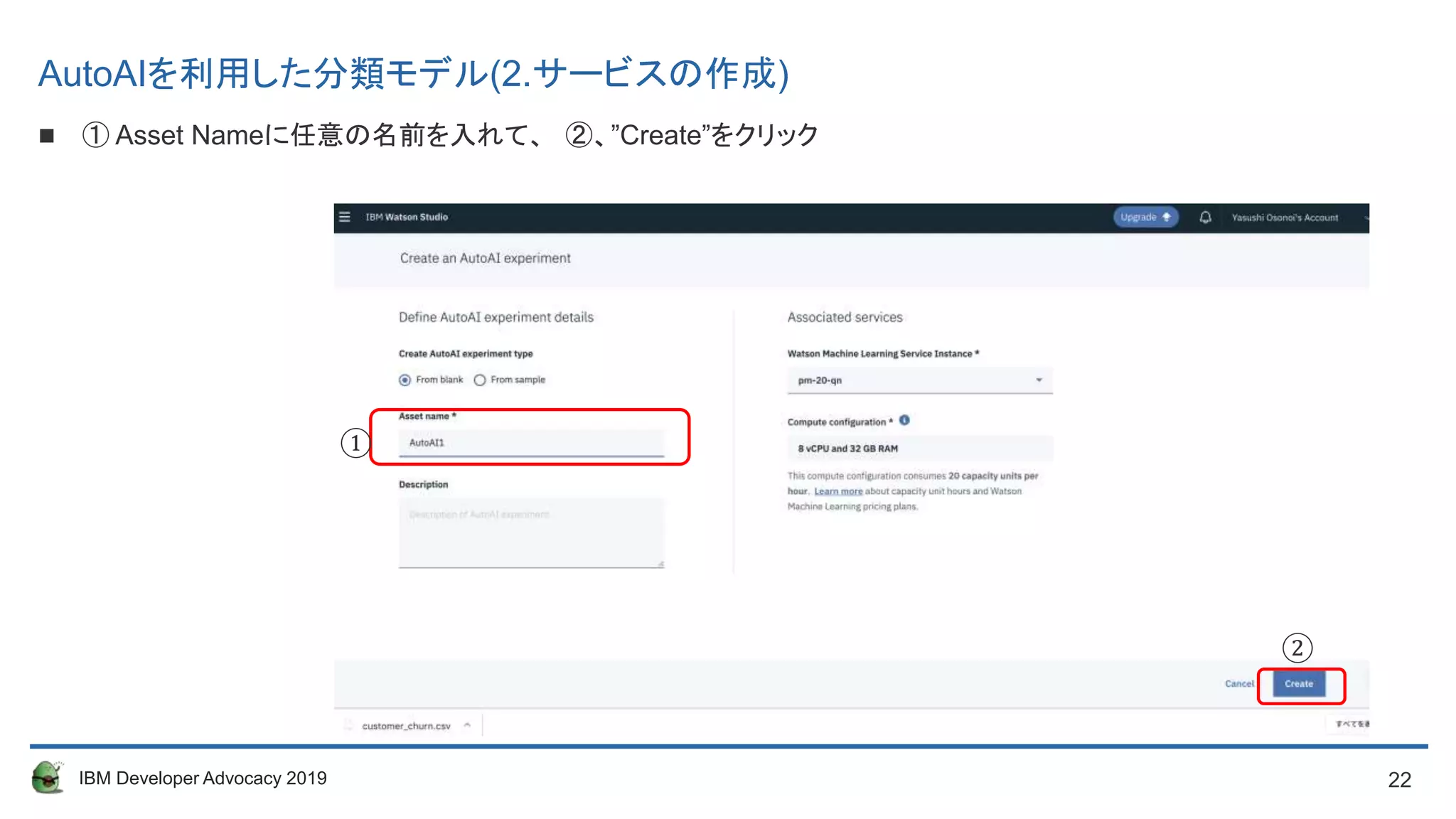 22IBM Developer Advocacy 2019
 ① Asset Nameに任意の名前を入れて、 ②、”Create”をクリック
①
②
AutoAIを利用した分類モデル(2.サービスの作成)
 